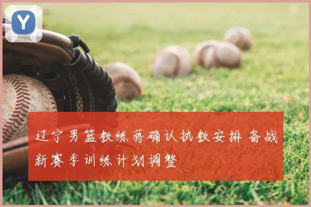 辽宁男篮教练蒋确认执教安排 备战新赛季训练计划调整