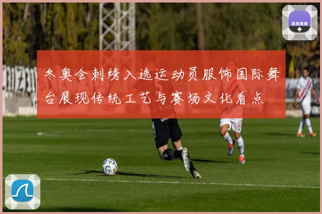 冬奥会刺绣入选运动员服饰国际舞台展现传统工艺与赛场文化看点