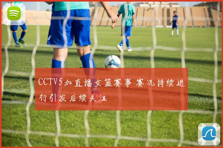 CCTV5加直播女篮赛事 赛况持续进行引发后续关注