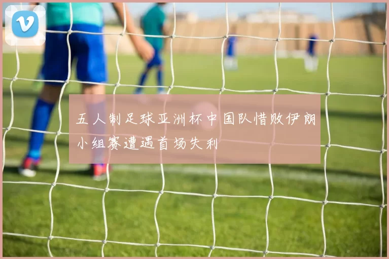 五人制足球亚洲杯中国队惜败伊朗小组赛遭遇首场失利