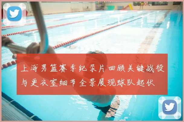 上海男篮赛季纪录片回顾关键战役与更衣室细节全景展现球队起伏
