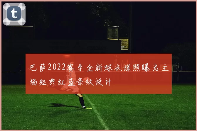 巴萨2022赛季全新球衣谍照曝光主场经典红蓝条纹设计