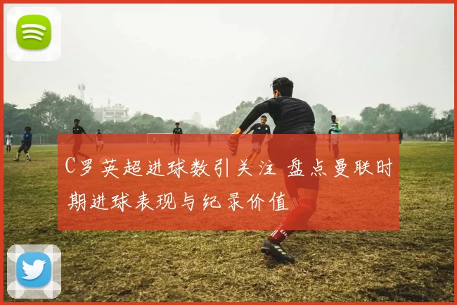 C罗英超进球数引关注 盘点曼联时期进球表现与纪录价值