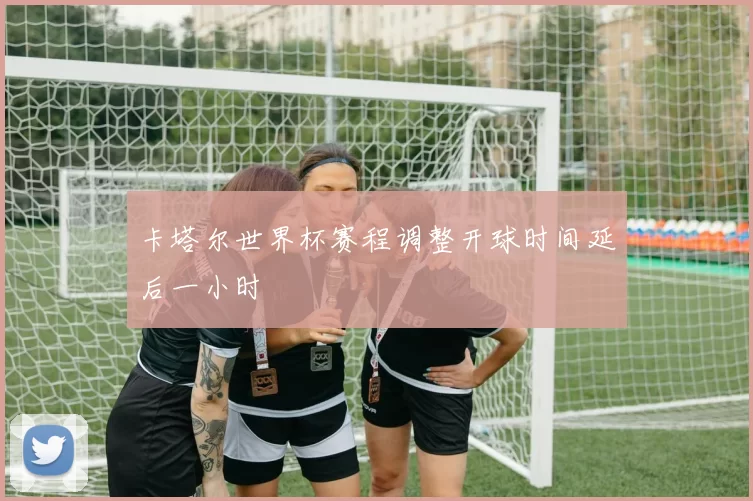 卡塔尔世界杯赛程调整开球时间延后一小时