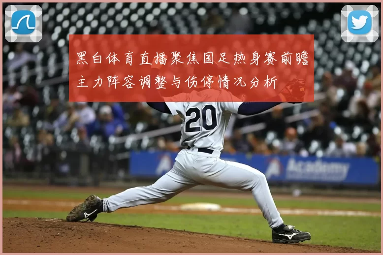 黑白体育直播聚焦国足热身赛前瞻主力阵容调整与伤停情况分析