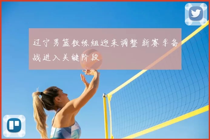 辽宁男篮教练组迎来调整 新赛季备战进入关键阶段