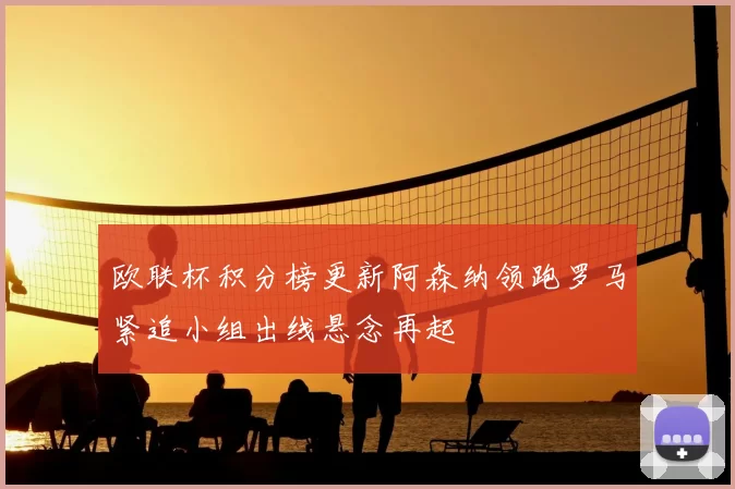 欧联杯积分榜更新阿森纳领跑罗马紧追小组出线悬念再起