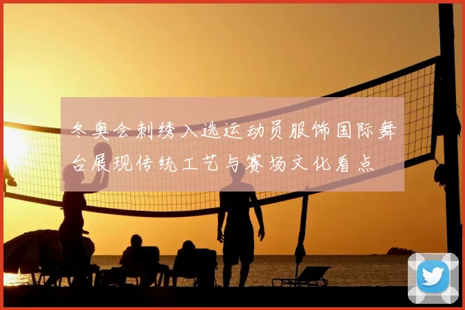 冬奥会刺绣入选运动员服饰国际舞台展现传统工艺与赛场文化看点