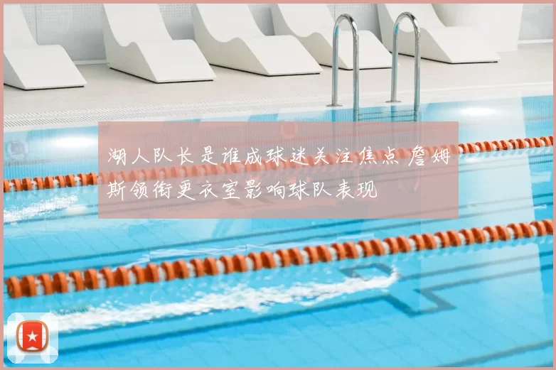 湖人队长是谁成球迷关注焦点 詹姆斯领衔更衣室影响球队表现