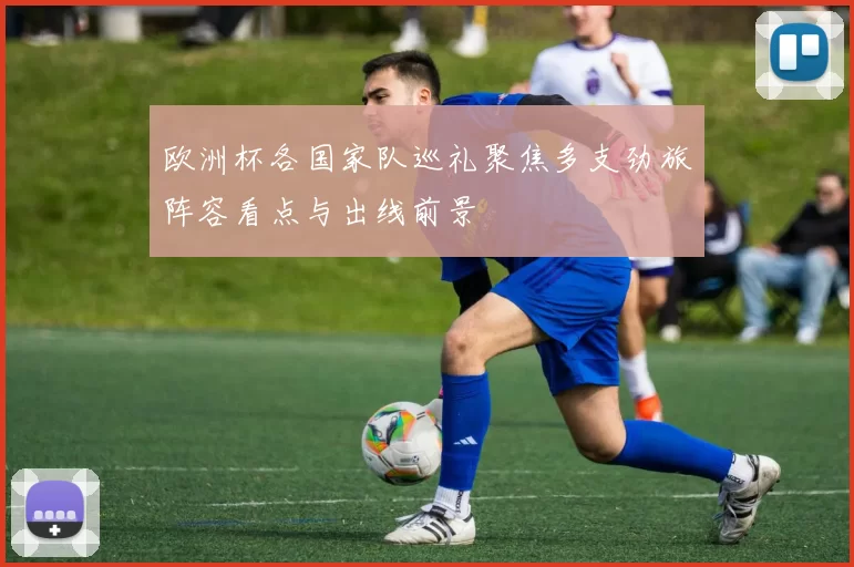 欧洲杯各国家队巡礼聚焦多支劲旅阵容看点与出线前景