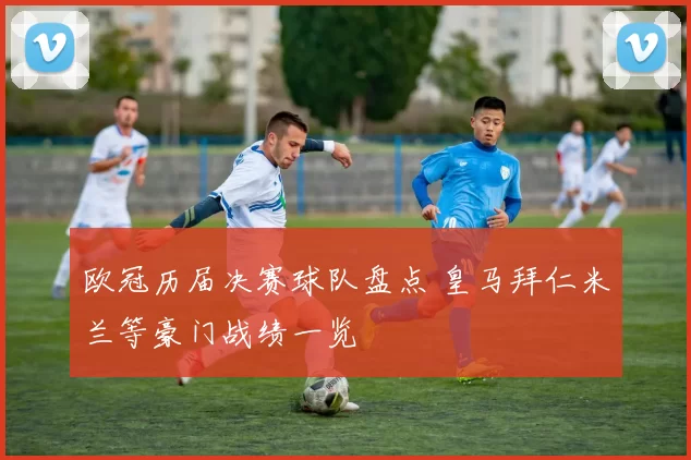 欧冠历届决赛球队盘点 皇马拜仁米兰等豪门战绩一览