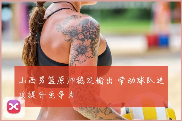 山西男篮原帅稳定输出 带动球队进攻提升竞争力