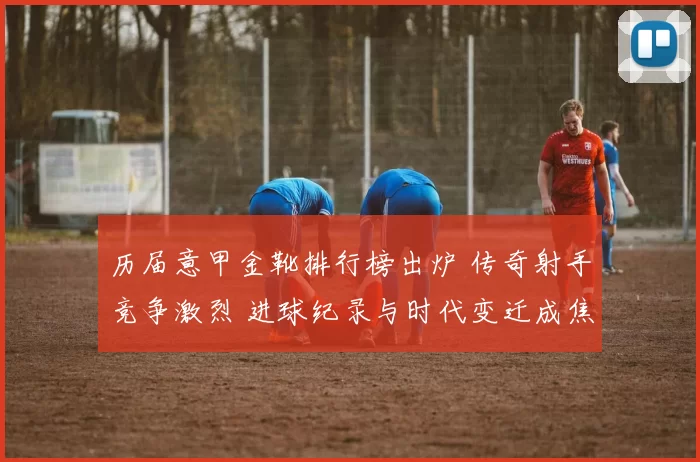 历届意甲金靴排行榜出炉 传奇射手竞争激烈 进球纪录与时代变迁成焦点