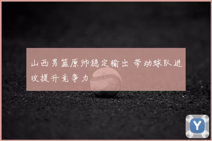 山西男篮原帅稳定输出 带动球队进攻提升竞争力