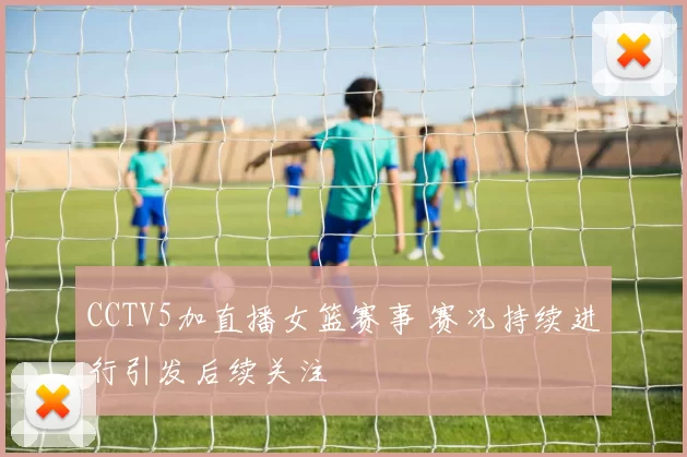 CCTV5加直播女篮赛事 赛况持续进行引发后续关注