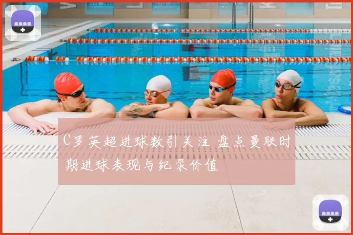 C罗英超进球数引关注 盘点曼联时期进球表现与纪录价值