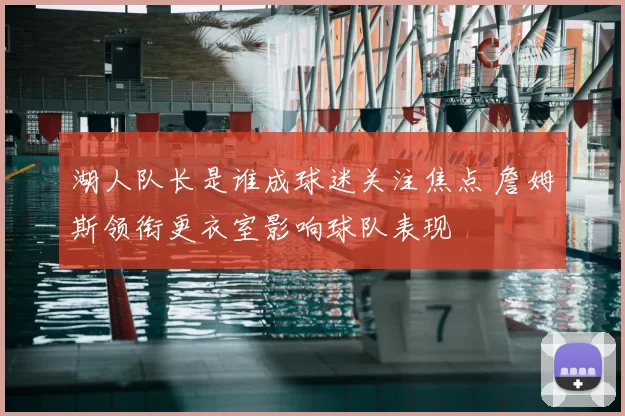 湖人队长是谁成球迷关注焦点 詹姆斯领衔更衣室影响球队表现