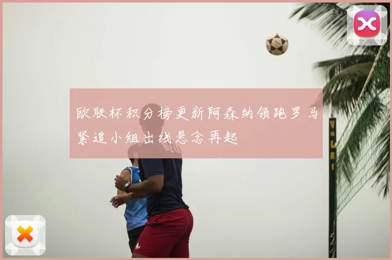 欧联杯积分榜更新阿森纳领跑罗马紧追小组出线悬念再起