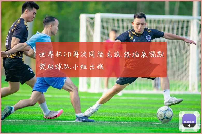 世界杯cp再次同场竞技 搭档表现默契助球队小组出线