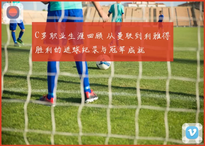 C罗职业生涯回顾 从曼联到利雅得胜利的进球纪录与冠军成就