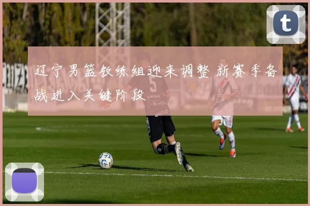 辽宁男篮教练组迎来调整 新赛季备战进入关键阶段
